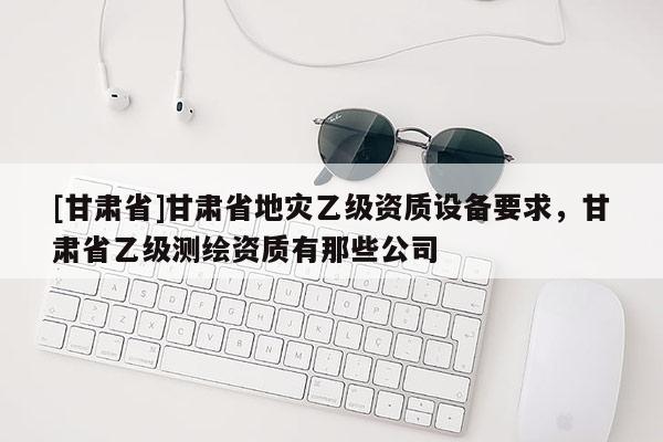 [甘肅省]甘肅省地災乙級資質設備要求，甘肅省乙級測繪資質有那些公司