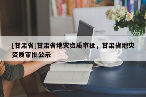 [甘肅省]甘肅省地災資質審批，甘肅省地災資質審批公示