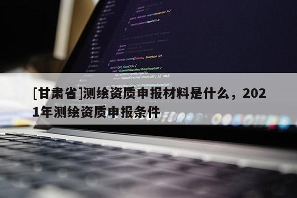 [甘肅省]測繪資質申報材料是什么，2021年測繪資質申報條件
