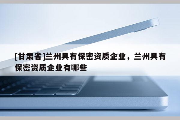 [甘肅省]蘭州具有保密資質企業，蘭州具有保密資質企業有哪些