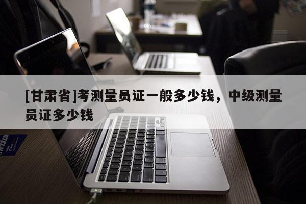 [甘肅省]考測量員證一般多少錢，中級測量員證多少錢