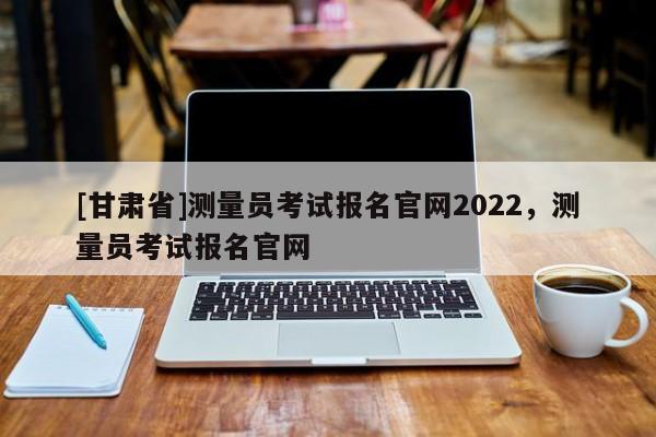 [甘肅省]測量員考試報(bào)名官網(wǎng)2022，測量員考試報(bào)名官網(wǎng)