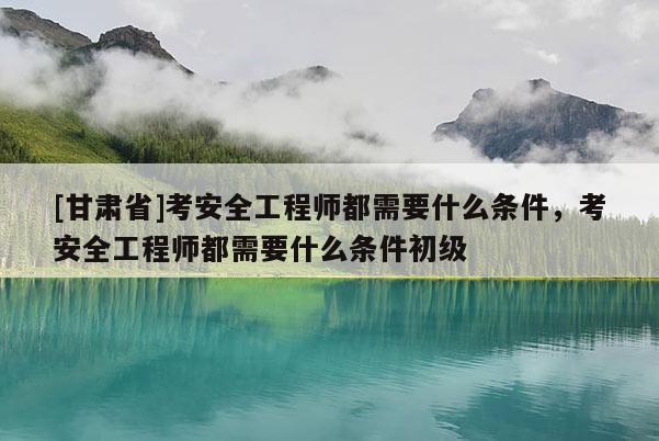 [甘肅省]考安全工程師都需要什么條件，考安全工程師都需要什么條件初級