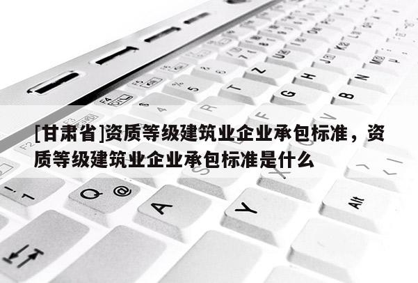 [甘肅省]資質等級建筑業企業承包標準，資質等級建筑業企業承包標準是什么