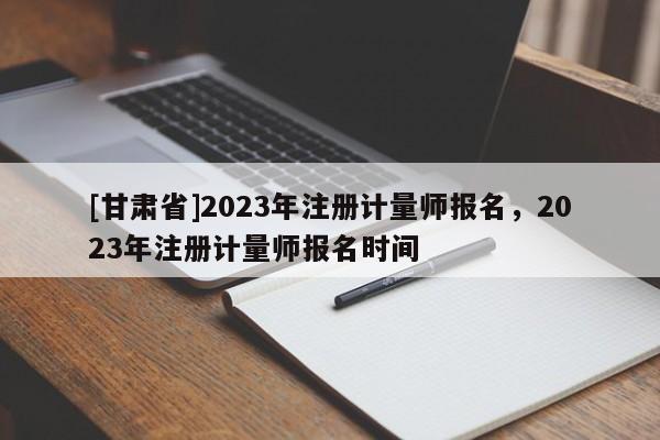 [甘肅省]2023年注冊計量師報名，2023年注冊計量師報名時間