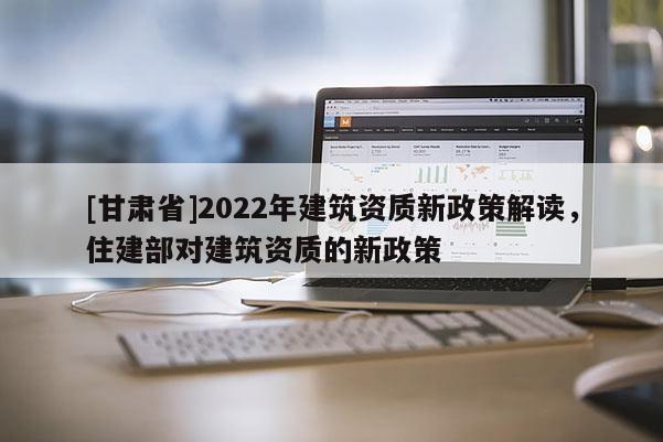 [甘肅省]2022年建筑資質新政策解讀，住建部對建筑資質的新政策