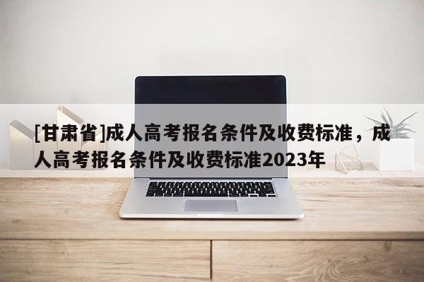 [甘肅省]成人高考報名條件及收費標準，成人高考報名條件及收費標準2023年