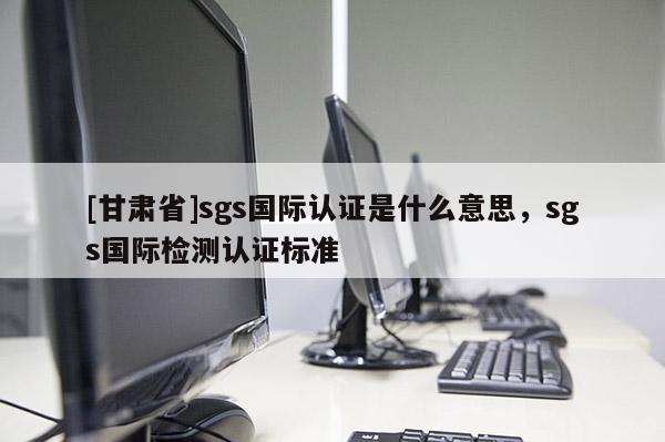 [甘肅省]sgs國際認證是什么意思，sgs國際檢測認證標準