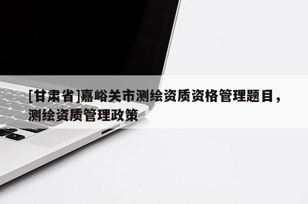 [甘肅省]嘉峪關市測繪資質資格管理題目，測繪資質管理政策