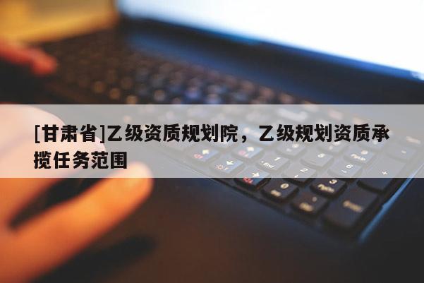 [甘肅省]乙級資質規劃院，乙級規劃資質承攬任務范圍