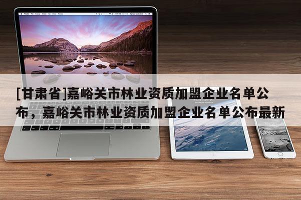 [甘肅省]嘉峪關(guān)市林業(yè)資質(zhì)加盟企業(yè)名單公布，嘉峪關(guān)市林業(yè)資質(zhì)加盟企業(yè)名單公布最新