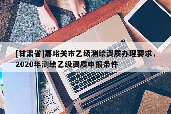 [甘肅省]嘉峪關(guān)市乙級(jí)測繪資質(zhì)辦理要求，2020年測繪乙級(jí)資質(zhì)申報(bào)條件