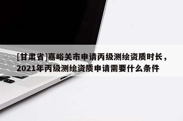 [甘肅省]嘉峪關市申請丙級測繪資質時長，2021年丙級測繪資質申請需要什么條件