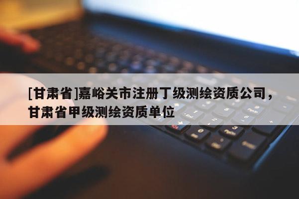 [甘肅省]嘉峪關市注冊丁級測繪資質公司，甘肅省甲級測繪資質單位