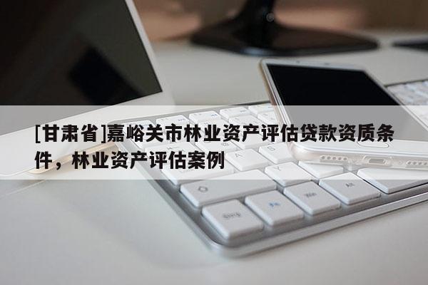 [甘肅省]嘉峪關(guān)市林業(yè)資產(chǎn)評(píng)估貸款資質(zhì)條件，林業(yè)資產(chǎn)評(píng)估案例