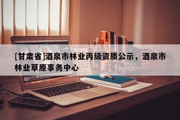 [甘肅省]酒泉市林業(yè)丙級(jí)資質(zhì)公示，酒泉市林業(yè)草原事務(wù)中心