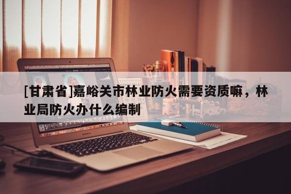 [甘肅省]嘉峪關(guān)市林業(yè)防火需要資質(zhì)嘛，林業(yè)局防火辦什么編制