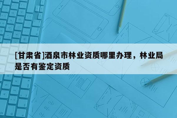 [甘肅省]酒泉市林業(yè)資質(zhì)哪里辦理，林業(yè)局是否有鑒定資質(zhì)