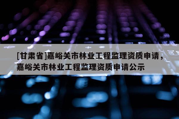 [甘肅省]嘉峪關(guān)市林業(yè)工程監(jiān)理資質(zhì)申請(qǐng)，嘉峪關(guān)市林業(yè)工程監(jiān)理資質(zhì)申請(qǐng)公示