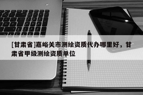[甘肅省]嘉峪關市測繪資質代辦哪里好，甘肅省甲級測繪資質單位