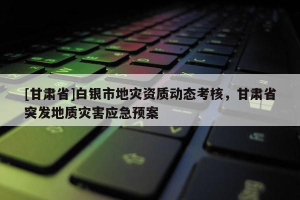 [甘肅省]白銀市地災(zāi)資質(zhì)動(dòng)態(tài)考核，甘肅省突發(fā)地質(zhì)災(zāi)害應(yīng)急預(yù)案