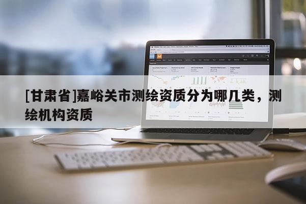 [甘肅省]嘉峪關市測繪資質分為哪幾類，測繪機構資質