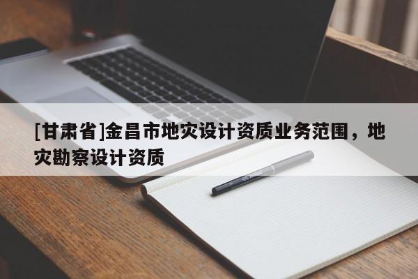 [甘肅省]金昌市地災(zāi)設(shè)計(jì)資質(zhì)業(yè)務(wù)范圍，地災(zāi)勘察設(shè)計(jì)資質(zhì)