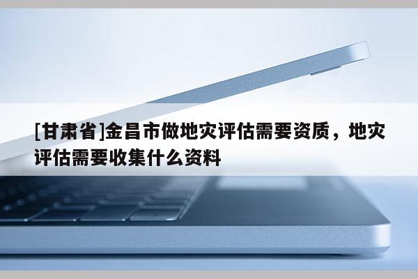 [甘肅省]金昌市做地災(zāi)評(píng)估需要資質(zhì)，地災(zāi)評(píng)估需要收集什么資料