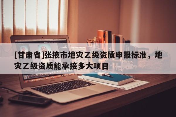 [甘肅省]張掖市地災(zāi)乙級(jí)資質(zhì)申報(bào)標(biāo)準(zhǔn)，地災(zāi)乙級(jí)資質(zhì)能承接多大項(xiàng)目