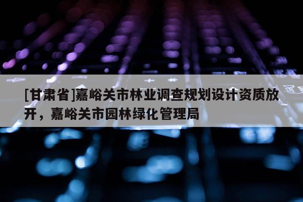 [甘肅省]嘉峪關(guān)市林業(yè)調(diào)查規(guī)劃設(shè)計(jì)資質(zhì)放開，嘉峪關(guān)市園林綠化管理局
