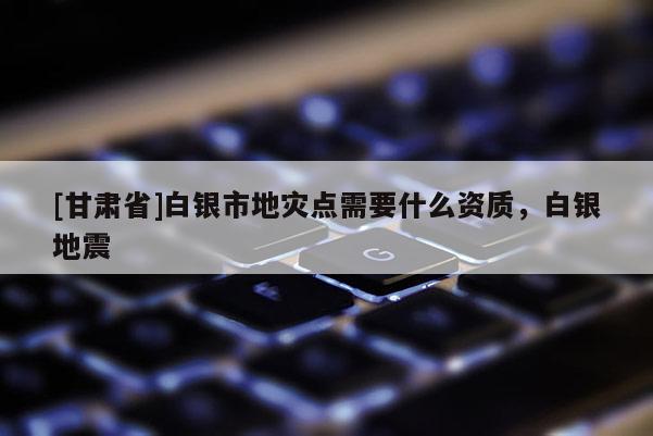[甘肅省]白銀市地災(zāi)點(diǎn)需要什么資質(zhì)，白銀地震