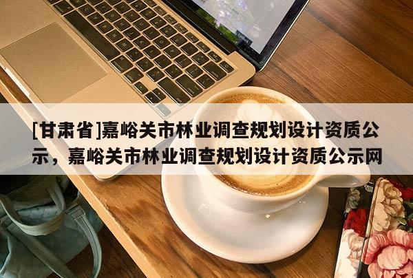 [甘肅省]嘉峪關(guān)市林業(yè)調(diào)查規(guī)劃設(shè)計(jì)資質(zhì)公示，嘉峪關(guān)市林業(yè)調(diào)查規(guī)劃設(shè)計(jì)資質(zhì)公示網(wǎng)