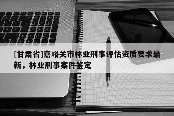 [甘肅省]嘉峪關(guān)市林業(yè)刑事評(píng)估資質(zhì)要求最新，林業(yè)刑事案件鑒定