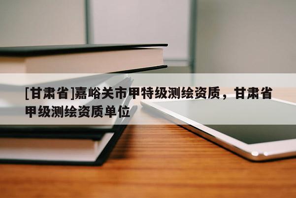 [甘肅省]嘉峪關(guān)市甲特級測繪資質(zhì)，甘肅省甲級測繪資質(zhì)單位