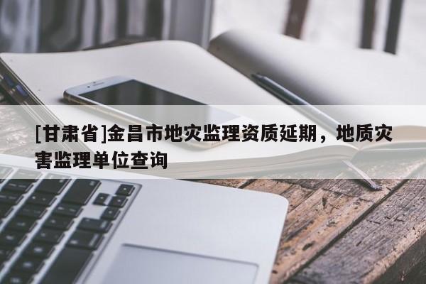 [甘肅省]金昌市地災(zāi)監(jiān)理資質(zhì)延期，地質(zhì)災(zāi)害監(jiān)理單位查詢
