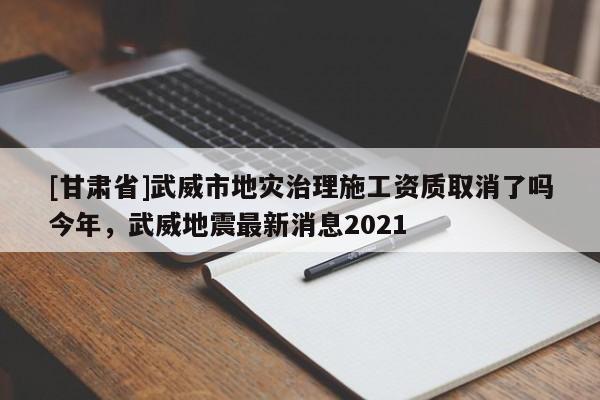 [甘肅省]武威市地災(zāi)治理施工資質(zhì)取消了嗎今年，武威地震最新消息2021