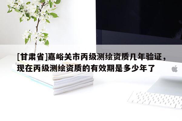 [甘肅省]嘉峪關(guān)市丙級測繪資質(zhì)幾年驗(yàn)證，現(xiàn)在丙級測繪資質(zhì)的有效期是多少年了