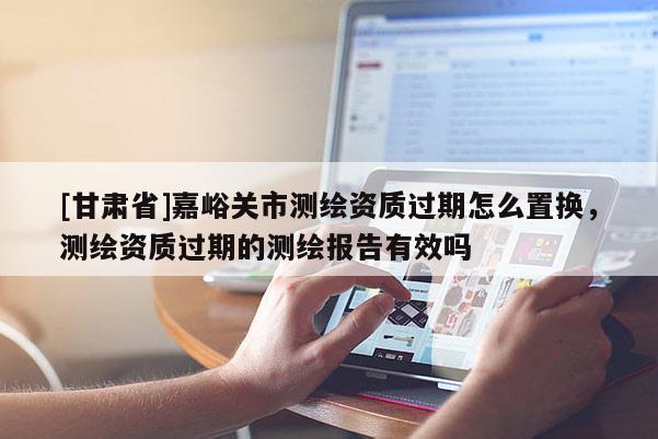 [甘肅省]嘉峪關(guān)市測繪資質(zhì)過期怎么置換，測繪資質(zhì)過期的測繪報告有效嗎