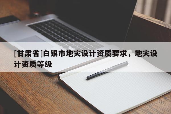[甘肅省]白銀市地災(zāi)設(shè)計(jì)資質(zhì)要求，地災(zāi)設(shè)計(jì)資質(zhì)等級(jí)