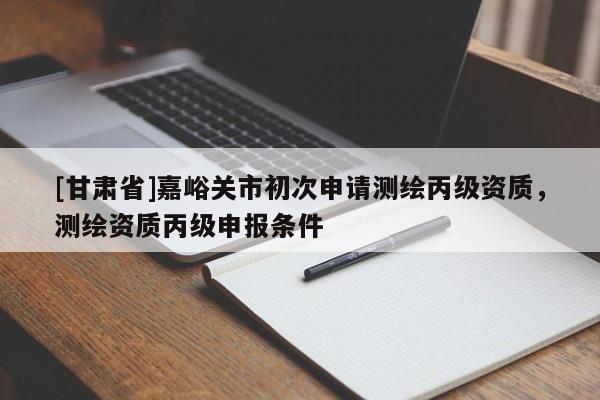 [甘肅省]嘉峪關(guān)市初次申請測繪丙級資質(zhì)，測繪資質(zhì)丙級申報條件