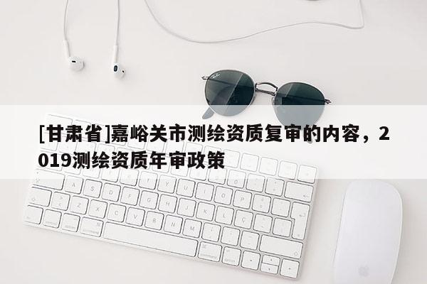 [甘肅省]嘉峪關(guān)市測繪資質(zhì)復(fù)審的內(nèi)容，2019測繪資質(zhì)年審政策