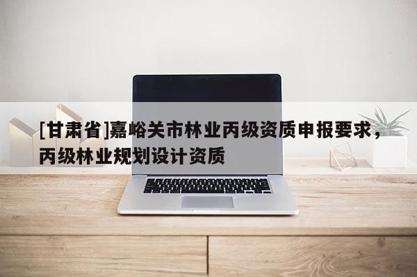 [甘肅省]嘉峪關市林業丙級資質申報要求，丙級林業規劃設計資質