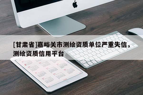 [甘肅省]嘉峪關市測繪資質單位嚴重失信，測繪資質信用平臺