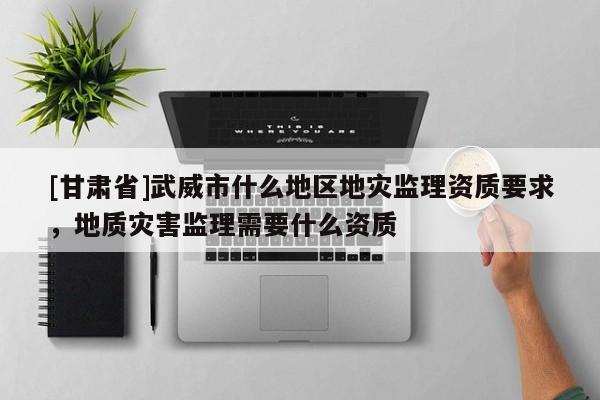[甘肅省]武威市什么地區(qū)地災(zāi)監(jiān)理資質(zhì)要求，地質(zhì)災(zāi)害監(jiān)理需要什么資質(zhì)