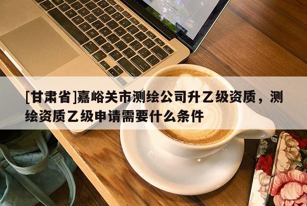 [甘肅省]嘉峪關市測繪公司升乙級資質，測繪資質乙級申請需要什么條件