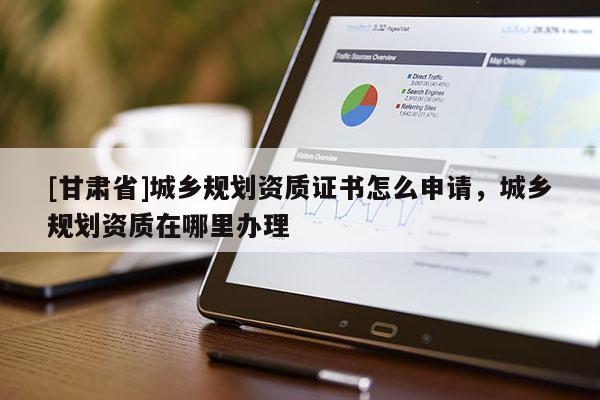 [甘肅省]城鄉規劃資質證書怎么申請，城鄉規劃資質在哪里辦理