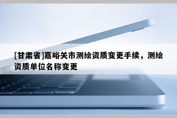 [甘肅省]嘉峪關市測繪資質變更手續，測繪資質單位名稱變更