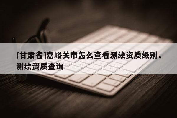[甘肅省]嘉峪關市怎么查看測繪資質級別，測繪資質查詢