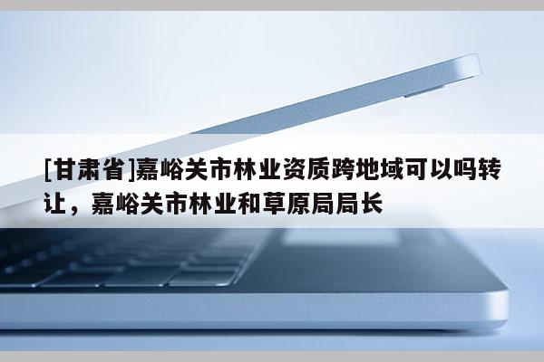 [甘肅省]嘉峪關市林業資質跨地域可以嗎轉讓，嘉峪關市林業和草原局局長