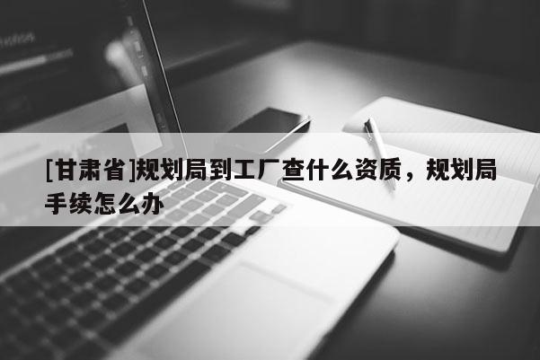 [甘肅省]規劃局到工廠查什么資質，規劃局手續怎么辦